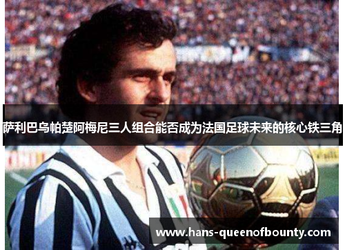 萨利巴乌帕楚阿梅尼三人组合能否成为法国足球未来的核心铁三角 萨利巴乌帕楚阿梅尼三人组合能否成为法国足球未来的核心铁三角