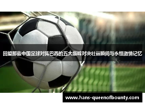 回望那些中国足球对阵巴西的五大巅峰对决壮丽瞬间与永恒激情记忆