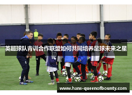 英超球队青训合作联盟如何共同培养足球未来之星