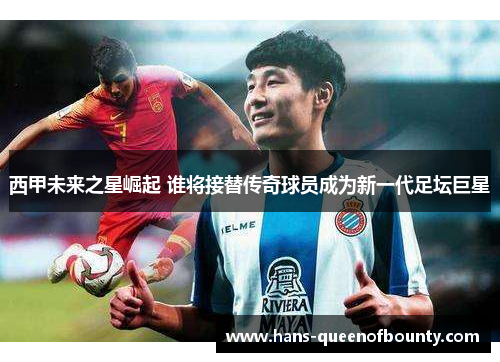 西甲未来之星崛起 谁将接替传奇球员成为新一代足坛巨星