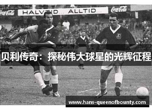 贝利传奇:探秘伟大球星的光辉征程 贝利传奇:探秘伟大球星的光辉征程
