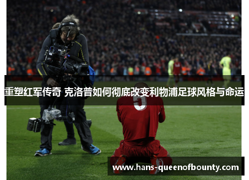 重塑红军传奇 克洛普如何彻底改变利物浦足球风格与命运