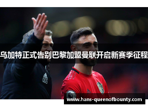 乌加特正式告别巴黎加盟曼联开启新赛季征程