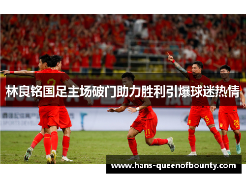 林良铭国足主场破门助力胜利引爆球迷热情