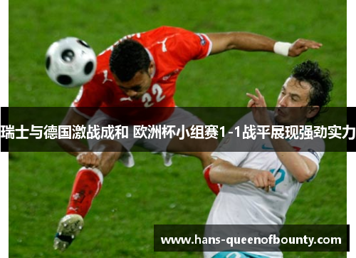 瑞士与德国激战成和 欧洲杯小组赛1-1战平展现强劲实力 瑞士与德国激战成和 欧洲杯小组赛1-1战平展现强劲实力